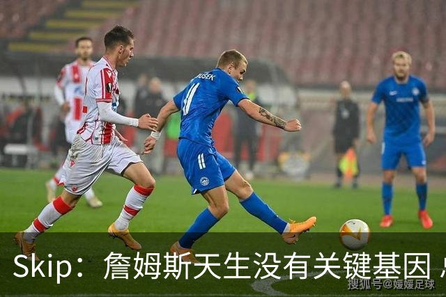 Skip：詹姆斯天生没有关键基因 总决赛胜率也是历史垫底